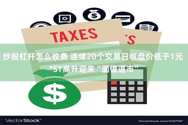 炒股杠杆怎么收费 连续20个交易日收盘价低于1元 *ST高升迎来“面值退市”