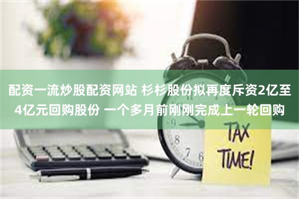 配资一流炒股配资网站 杉杉股份拟再度斥资2亿至4亿元回购股份 一个多月前刚刚完成上一轮回购