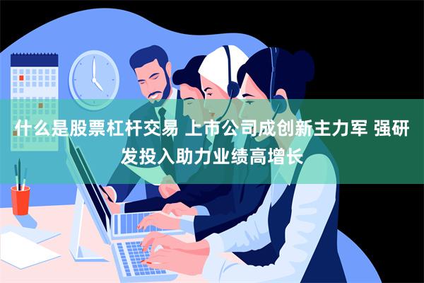 什么是股票杠杆交易 上市公司成创新主力军 强研发投入助力业绩高增长