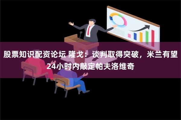 股票知识配资论坛 隆戈：谈判取得突破，米兰有望24小时内敲定帕夫洛维奇