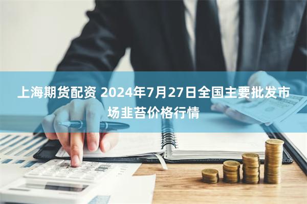 上海期货配资 2024年7月27日全国主要批发市场韭苔价格行情