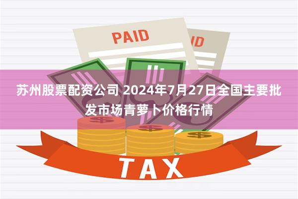 苏州股票配资公司 2024年7月27日全国主要批发市场青萝卜价格行情