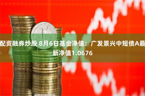 配资融券炒股 8月6日基金净值：广发景兴中短债A最新净值1.0676