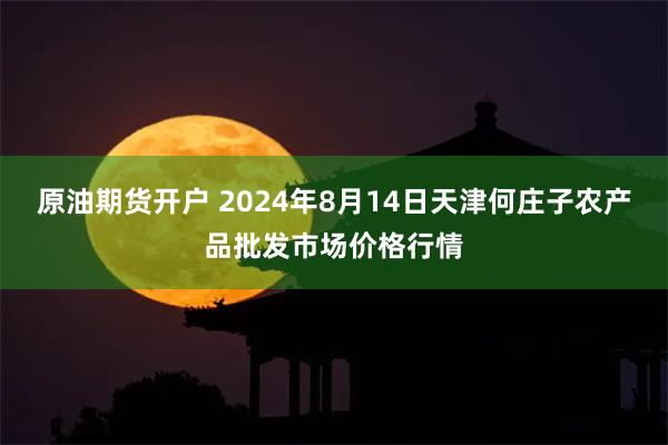 原油期货开户 2024年8月14日天津何庄子农产品批发市场价格行情