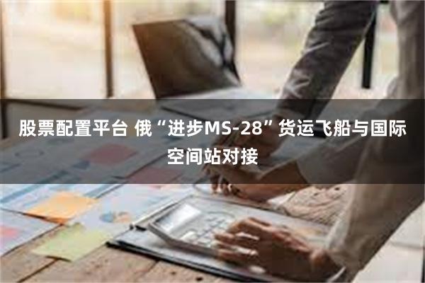 股票配置平台 俄“进步MS-28”货运飞船与国际空间站对接