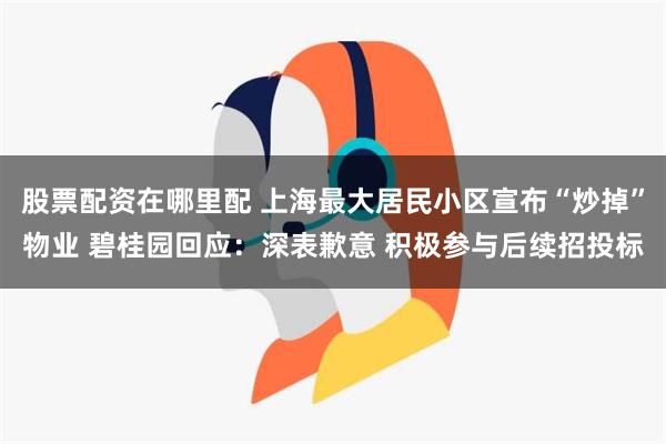 股票配资在哪里配 上海最大居民小区宣布“炒掉”物业 碧桂园回应：深表歉意 积极参与后续招投标