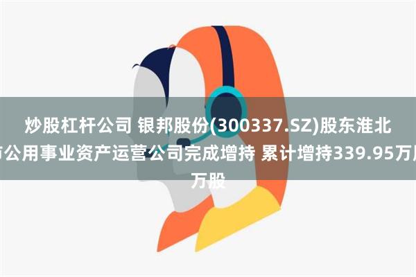 炒股杠杆公司 银邦股份(300337.SZ)股东淮北市公用事业资产运营公司完成增持 累计增持339.95万股