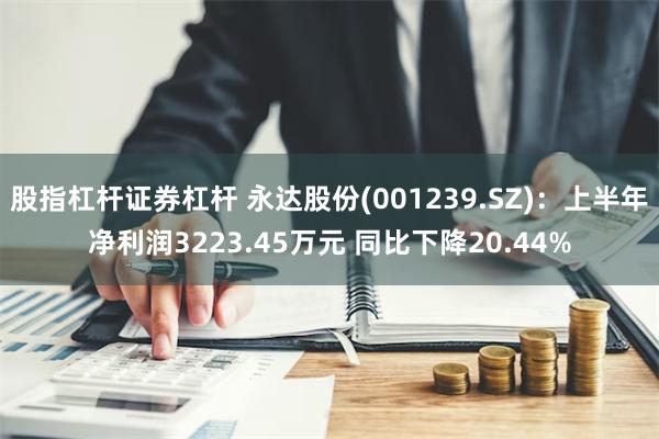 股指杠杆证券杠杆 永达股份(001239.SZ)：上半年净利润3223.45万元 同比下降20.44%