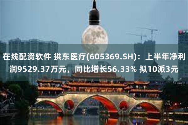 在线配资软件 拱东医疗(605369.SH)：上半年净利润9529.37万元，同比增长56.33% 拟10派3元