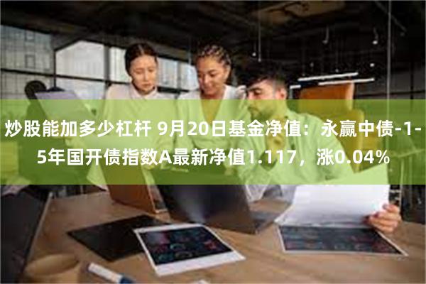 炒股能加多少杠杆 9月20日基金净值：永赢中债-1-5年国开债指数A最新净值1.117，涨0.04%