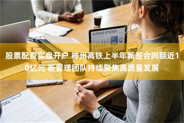 股票配资实盘开户 神州高铁上半年新签合同额近10亿元 新管理团队持续聚焦高质量发展