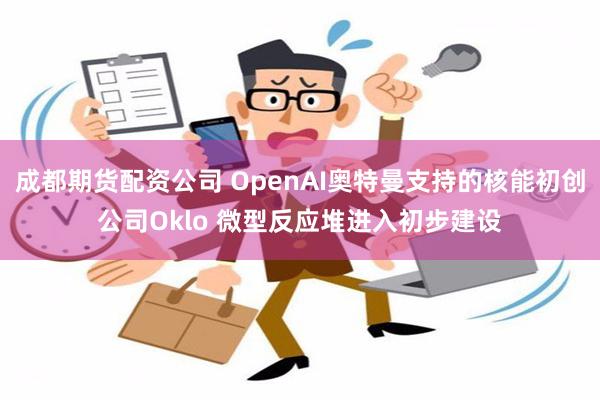 成都期货配资公司 OpenAI奥特曼支持的核能初创公司Oklo 微型反应堆进入初步建设