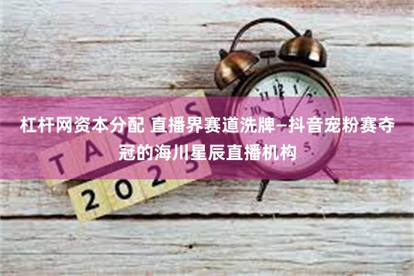 杠杆网资本分配 直播界赛道洗牌—抖音宠粉赛夺冠的海川星辰直播机构