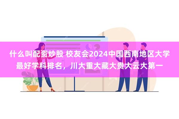 什么叫配资炒股 校友会2024中国西南地区大学最好学科排名，川大重大藏大贵大云大第一