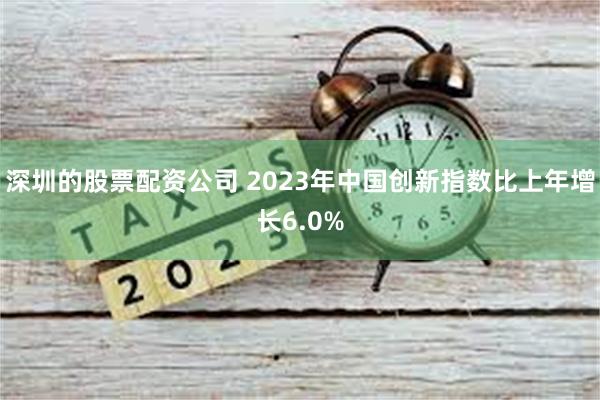 深圳的股票配资公司 2023年中国创新指数比上年增长6.0%