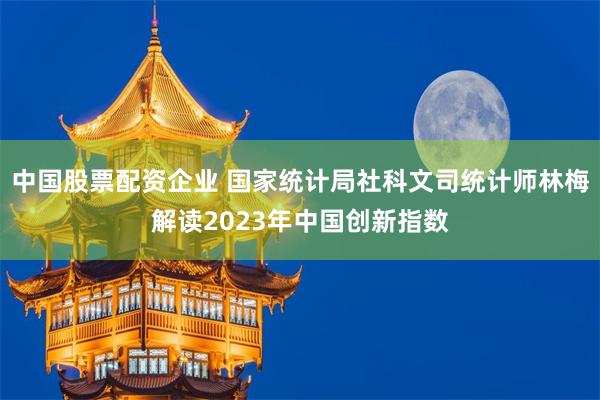 中国股票配资企业 国家统计局社科文司统计师林梅解读2023年中国创新指数