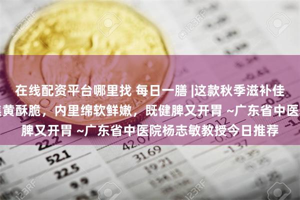 在线配资平台哪里找 每日一膳 |这款秋季滋补佳品好吃又有益，外表焦黄酥脆，内里绵软鲜嫩，既健脾又开胃 ~广东省中医院杨志敏教授今日推荐