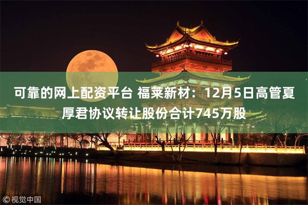 可靠的网上配资平台 福莱新材：12月5日高管夏厚君协议转让股份合计745万股