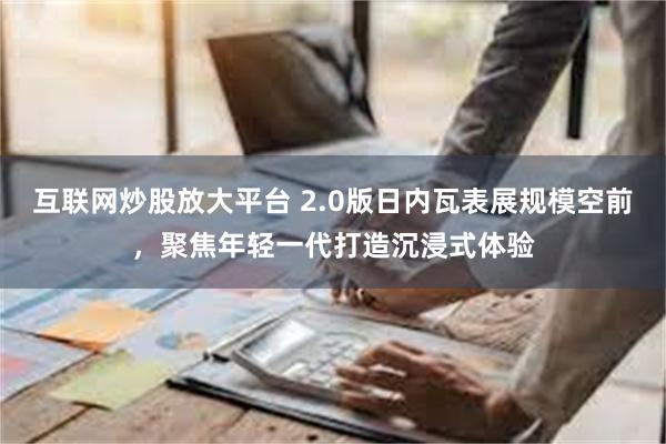 互联网炒股放大平台 2.0版日内瓦表展规模空前，聚焦年轻一代打造沉浸式体验