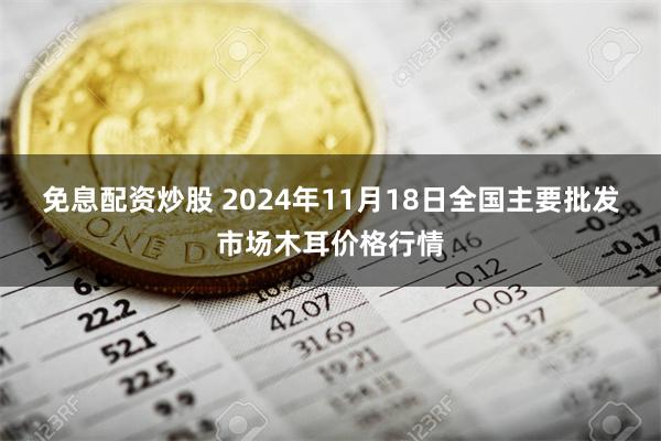 免息配资炒股 2024年11月18日全国主要批发市场木耳价格行情