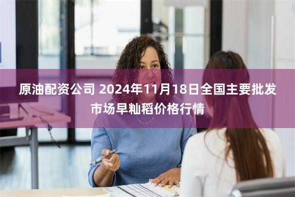 原油配资公司 2024年11月18日全国主要批发市场早籼稻价格行情