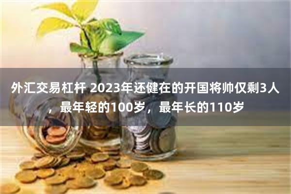 外汇交易杠杆 2023年还健在的开国将帅仅剩3人，最年轻的100岁，最年长的110岁