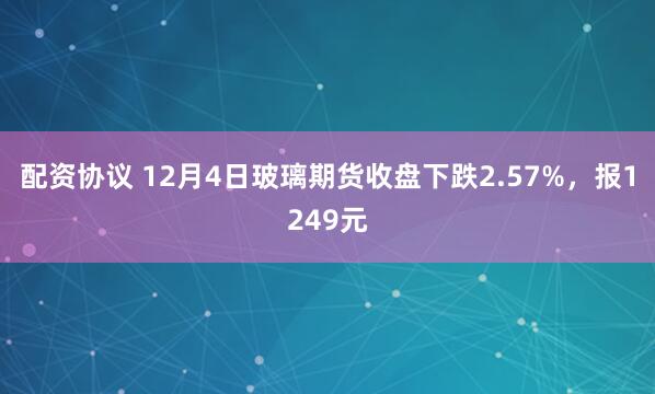 配资协议 12月4日玻璃期货收盘下跌2.57%，报1249元