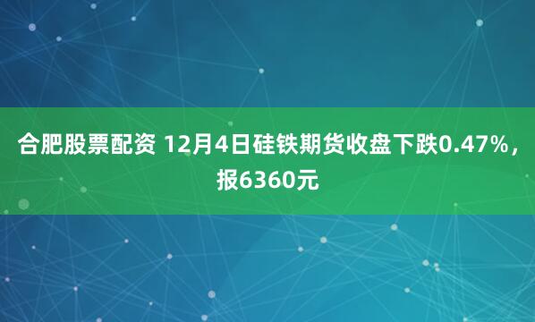 合肥股票配资 12月4日硅铁期货收盘下跌0.47%，报6360元