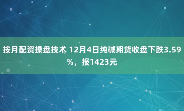 按月配资操盘技术 12月4日纯碱期货收盘下跌3.59%，报1423元