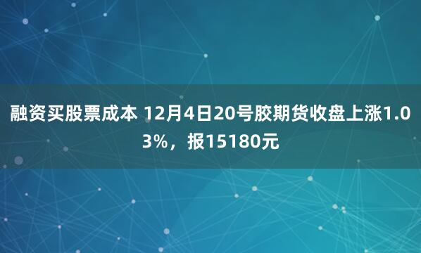 融资买股票成本 12月4日20号胶期货收盘上涨1.03%，报15180元