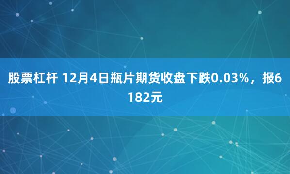 股票杠杆 12月4日瓶片期货收盘下跌0.03%，报6182元