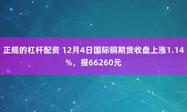 正规的杠杆配资 12月4日国际铜期货收盘上涨1.14%，报66260元