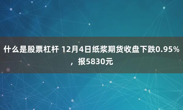 什么是股票杠杆 12月4日纸浆期货收盘下跌0.95%，报5830元