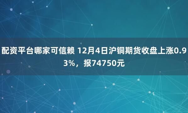 配资平台哪家可信赖 12月4日沪铜期货收盘上涨0.93%，报74750元