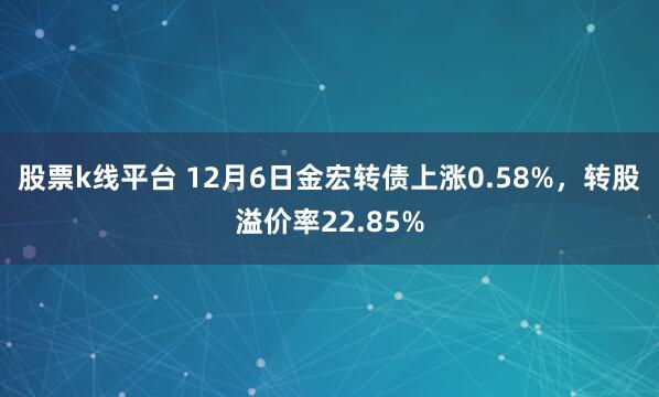 股票k线平台 12月6日金宏转债上涨0.58%，转股溢价率22.85%