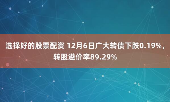 选择好的股票配资 12月6日广大转债下跌0.19%，转股溢价率89.29%