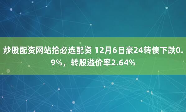 炒股配资网站拾必选配资 12月6日豪24转债下跌0.9%，转股溢价率2.64%