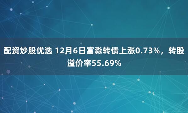 配资炒股优选 12月6日富淼转债上涨0.73%，转股溢价率55.69%