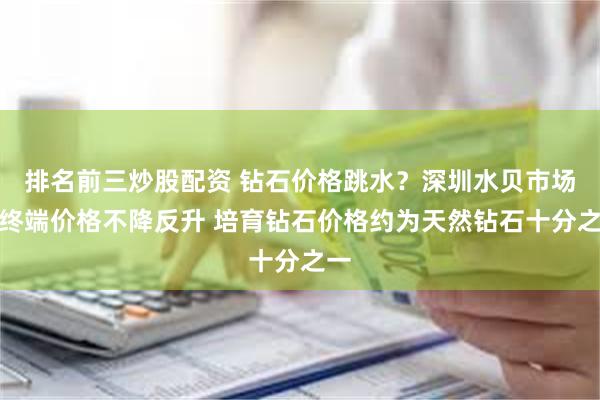 排名前三炒股配资 钻石价格跳水？深圳水贝市场：终端价格不降反升 培育钻石价格约为天然钻石十分之一