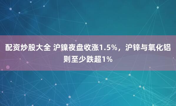 配资炒股大全 沪镍夜盘收涨1.5%，沪锌与氧化铝则至少跌超1%