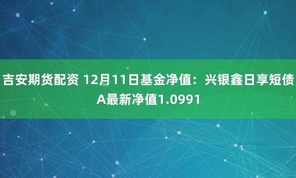 吉安期货配资 12月11日基金净值：兴银鑫日享短债A最新净值1.0991