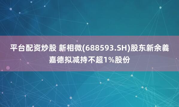 平台配资炒股 新相微(688593.SH)股东新余義嘉德拟减持不超1%股份