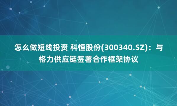 怎么做短线投资 科恒股份(300340.SZ)：与格力供应链签署合作框架协议