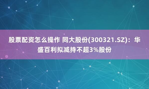 股票配资怎么操作 同大股份(300321.SZ)：华盛百利拟减持不超3%股份