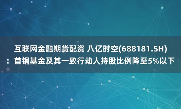 互联网金融期货配资 八亿时空(688181.SH)：首钢基金及其一致行动人持股比例降至5%以下