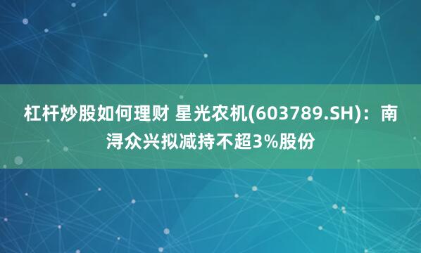 杠杆炒股如何理财 星光农机(603789.SH)：南浔众兴拟减持不超3%股份