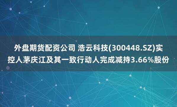 外盘期货配资公司 浩云科技(300448.SZ)实控人茅庆江及其一致行动人完成减持3.66%股份