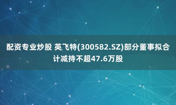 配资专业炒股 英飞特(300582.SZ)部分董事拟合计减持不超47.6万股