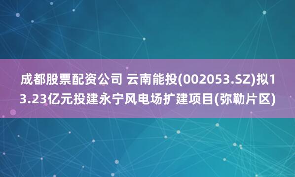 成都股票配资公司 云南能投(002053.SZ)拟13.23亿元投建永宁风电场扩建项目(弥勒片区)