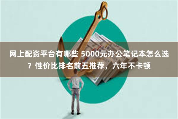 网上配资平台有哪些 5000元办公笔记本怎么选？性价比排名前五推荐，六年不卡顿